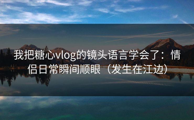 我把糖心vlog的镜头语言学会了：情侣日常瞬间顺眼（发生在江边）