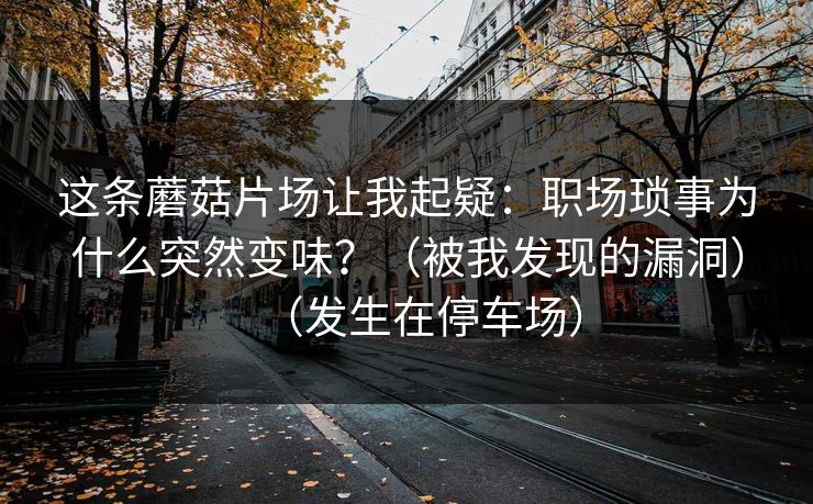 这条蘑菇片场让我起疑：职场琐事为什么突然变味？（被我发现的漏洞）（发生在停车场）