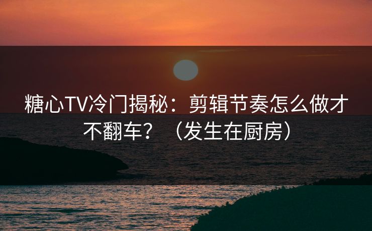 糖心TV冷门揭秘：剪辑节奏怎么做才不翻车？（发生在厨房）