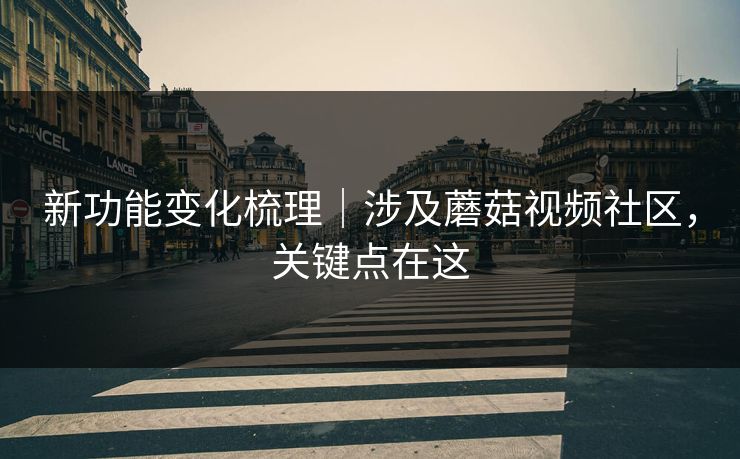 新功能变化梳理｜涉及蘑菇视频社区，关键点在这