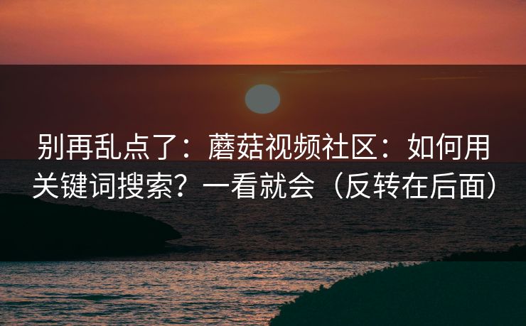 别再乱点了：蘑菇视频社区：如何用关键词搜索？一看就会（反转在后面）