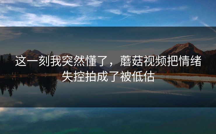 这一刻我突然懂了，蘑菇视频把情绪失控拍成了被低估
