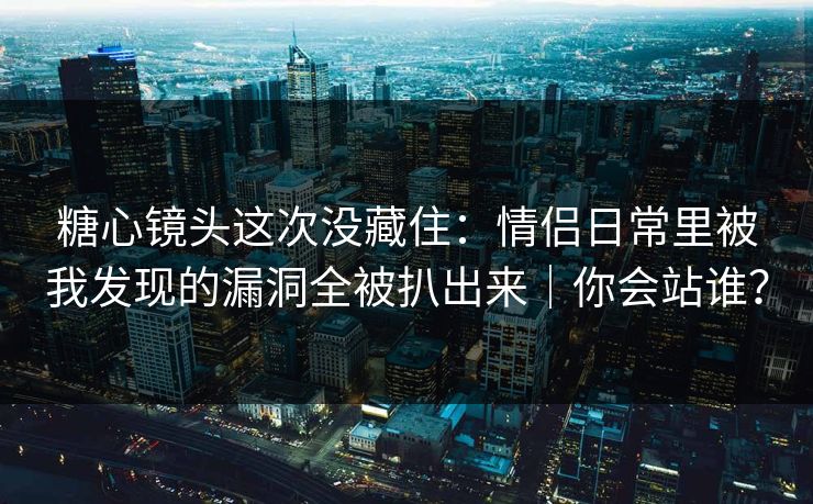 糖心镜头这次没藏住：情侣日常里被我发现的漏洞全被扒出来｜你会站谁？