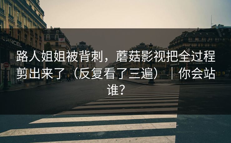 路人姐姐被背刺，蘑菇影视把全过程剪出来了（反复看了三遍）｜你会站谁？
