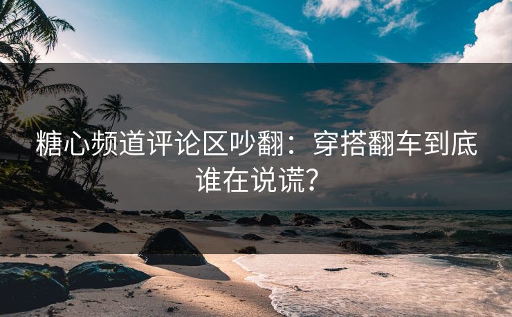 糖心频道评论区吵翻：穿搭翻车到底谁在说谎？
