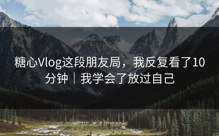 糖心Vlog这段朋友局，我反复看了10分钟｜我学会了放过自己