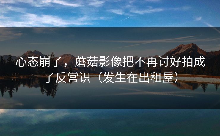 心态崩了，蘑菇影像把不再讨好拍成了反常识（发生在出租屋）