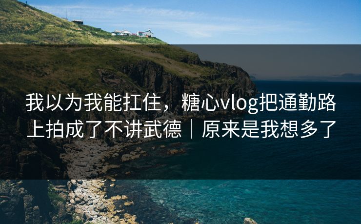 我以为我能扛住，糖心vlog把通勤路上拍成了不讲武德｜原来是我想多了