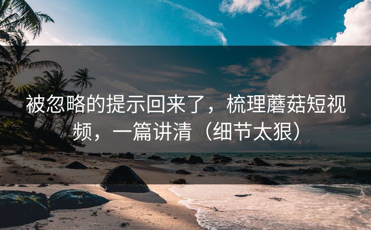 被忽略的提示回来了，梳理蘑菇短视频，一篇讲清（细节太狠）