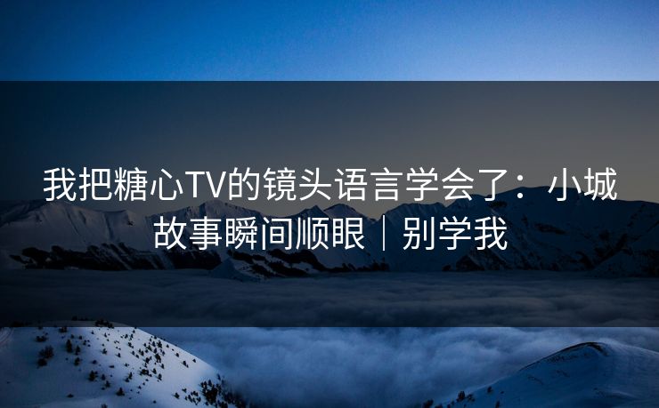 我把糖心TV的镜头语言学会了：小城故事瞬间顺眼｜别学我