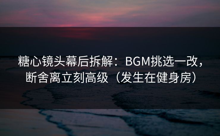 糖心镜头幕后拆解：BGM挑选一改，断舍离立刻高级（发生在健身房）