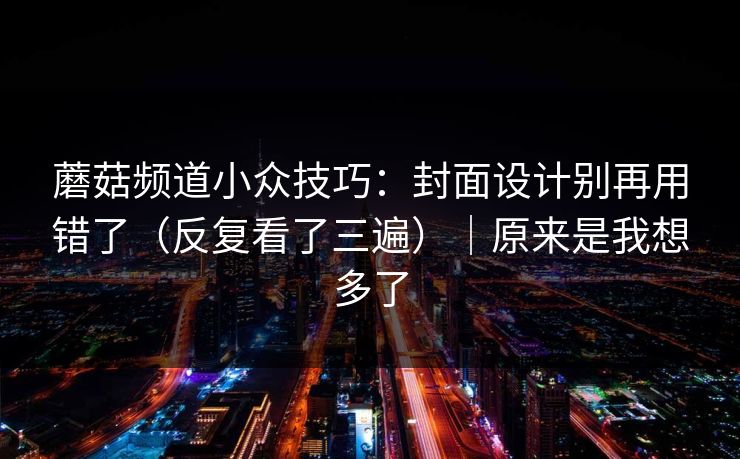 蘑菇频道小众技巧：封面设计别再用错了（反复看了三遍）｜原来是我想多了