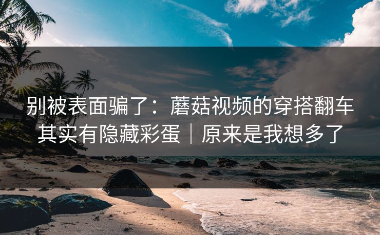 别被表面骗了：蘑菇视频的穿搭翻车其实有隐藏彩蛋｜原来是我想多了