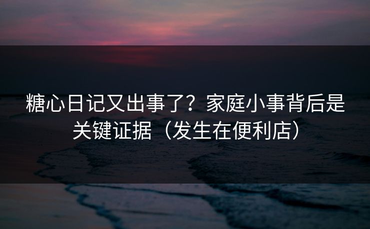 糖心日记又出事了？家庭小事背后是关键证据（发生在便利店）