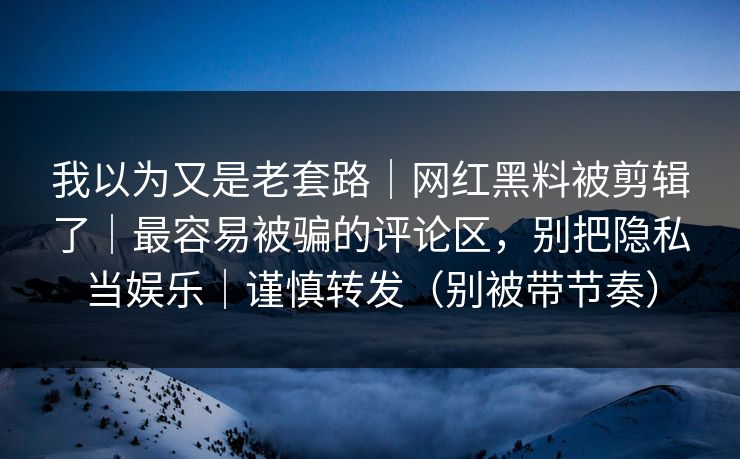 我以为又是老套路｜网红黑料被剪辑了｜最容易被骗的评论区，别把隐私当娱乐｜谨慎转发（别被带节奏）