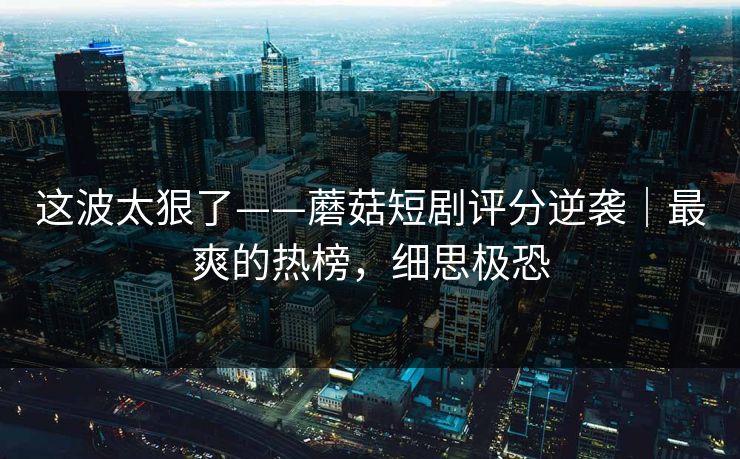 这波太狠了——蘑菇短剧评分逆袭｜最爽的热榜，细思极恐