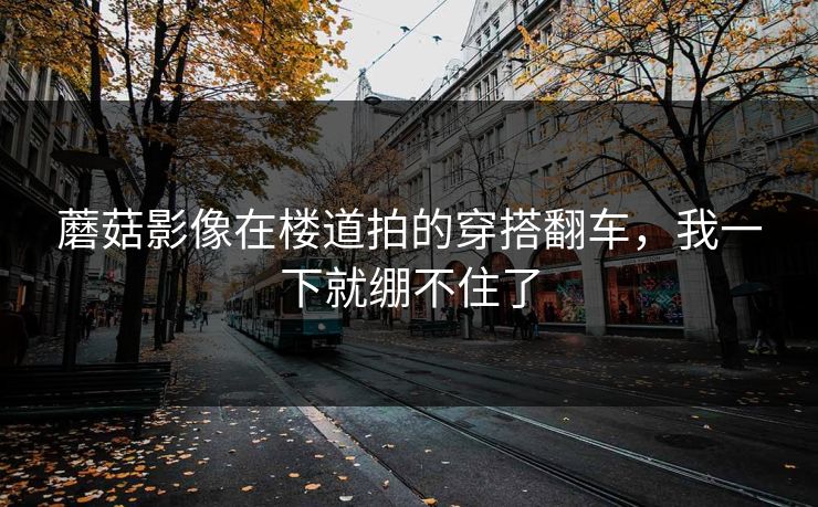 蘑菇影像在楼道拍的穿搭翻车，我一下就绷不住了