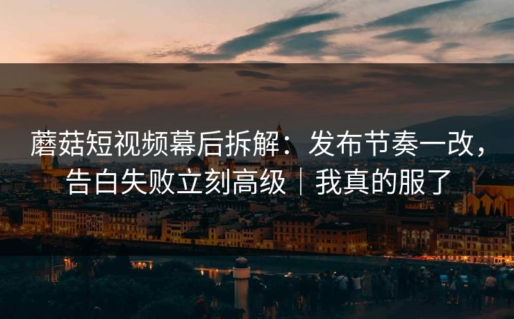 蘑菇短视频幕后拆解：发布节奏一改，告白失败立刻高级｜我真的服了