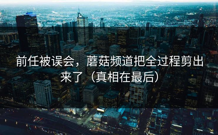 前任被误会，蘑菇频道把全过程剪出来了（真相在最后）