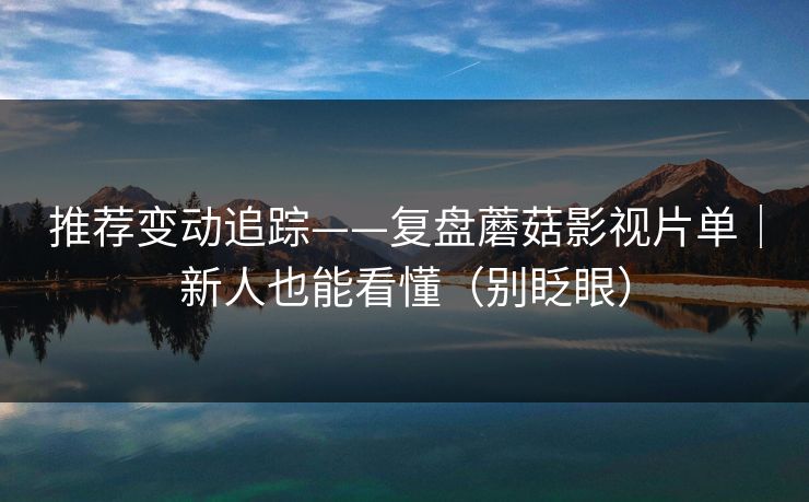 推荐变动追踪——复盘蘑菇影视片单｜新人也能看懂（别眨眼）