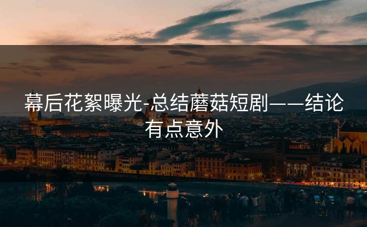 幕后花絮曝光-总结蘑菇短剧——结论有点意外